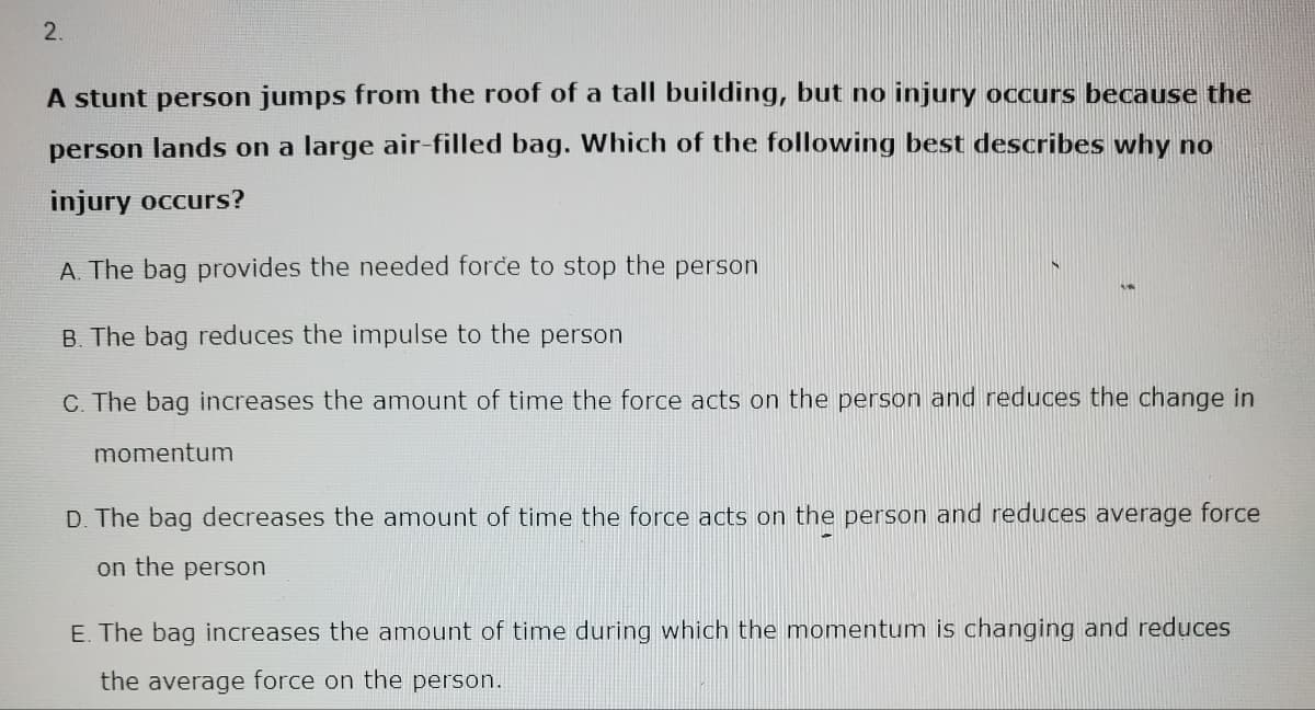 2.
A stunt person jumps from the roof of a tall building, but no injury occurs because the
person lands on a large air-filled bag. Which of the following best describes why no
injury occurs?
A. The bag provides the needed force to stop the person
B. The bag reduces the impulse to the person
C. The bag increases the amount of time the force acts on the person and reduces the change in
momentum
D. The bag decreases the amount of time the force acts on the person and reduces average force
on the person
E. The bag increases the amount of time during which the momentum is changing and reduces
the average force on the person.