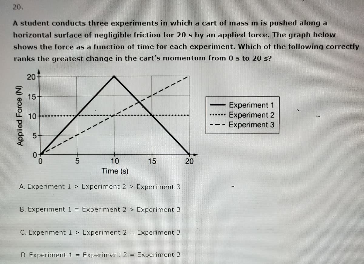 20.
A student conducts three experiments in which a cart of mass m is pushed along a
horizontal surface of negligible friction for 20 s by an applied force. The graph below
shows the force as a function of time for each experiment. Which of the following correctly
ranks the greatest change in the cart's momentum from 0 s to 20 s?
Applied Force (N)
201
15-
10-
0
10
Time (s)
A. Experiment 1 > Experiment 2 > Experiment 3
0
5
15
B. Experiment 1 = Experiment 2 > Experiment 3
C. Experiment 1 > Experiment 2 = Experiment 3
D. Experiment 1 = Experiment 2 = Experiment 3
20
Experiment 1
Experiment 2
Experiment 3