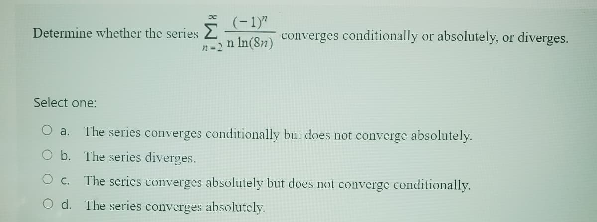 Determine whether the series Σ
n = 2
Select one:
(-1)^
n ln(8n)
C.
d.
converges conditionally or absolutely, or diverges.
O a. The series converges conditionally but does not converge absolutely.
b.
The series diverges.
The series converges absolutely but does not converge conditionally.
The series converges absolutely.