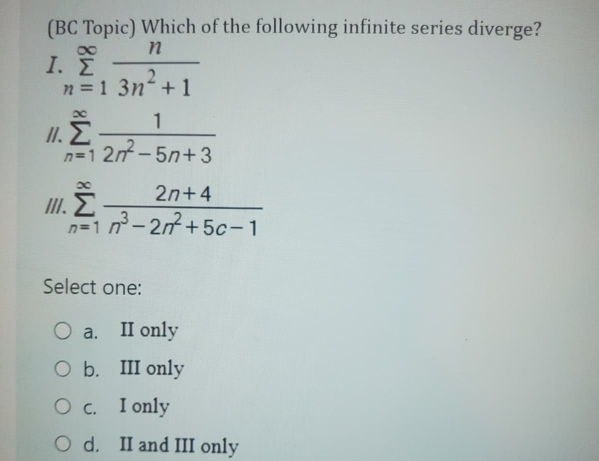 (BC Topic) Which of the following infinite series diverge?
n
N
I. Σ
n=1 3n+1
1
n=12m²-5n+3
III.
M8 M8
2n+4
n=1n²³-2n²+5c-1
Ž
Select one:
O a.
O b. III only
I only
O C.
O d.
II only
II and III only