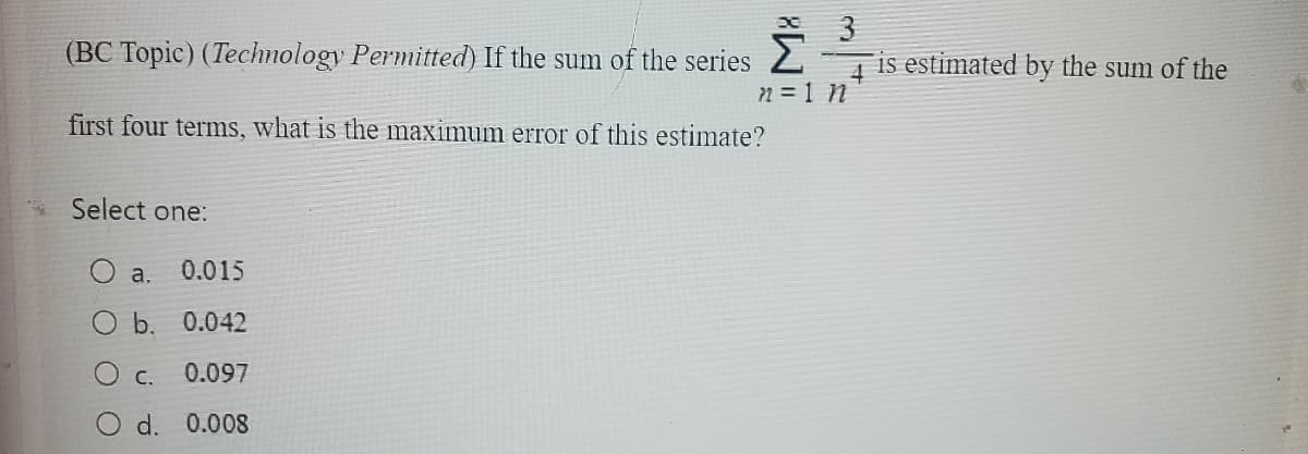 (BC Topic) (Technology Permitted) If the sum of the series Ž
n = 1 n
first four terms, what is the maximum error of this estimate?
Select one:
a. 0.015
O b. 0.042
0.097
0.008
O c.
d.
3
is estimated by the sum of the
4