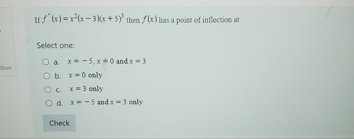 stion
If ƒ"(x) = x²(x − 3)(x + 5)³ then f(x) has a point of inflection at
Select one:
x = -5, x = 0 and x = 3
a.
b. x = 0 only
C.
x = 3 only
O d. x = -5 and x = 3 only
Check