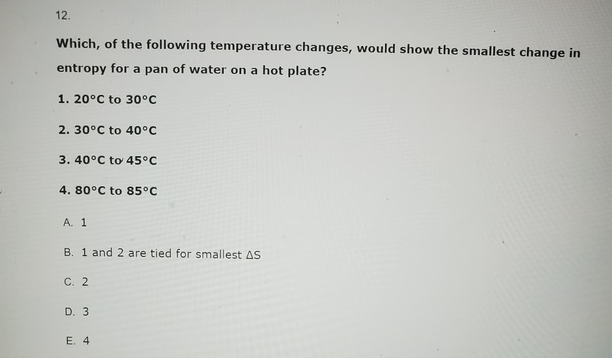 12.
Which, of the following temperature changes, would show the smallest change in
entropy for a pan of water on a hot plate?
1. 20°C to 30°C
2. 30°C to 40°C
3. 40°C to 45°C
4. 80°C to 85°C
A. 1
B. 1 and 2 are tied for smallest AS
C. 2
D. 3
E. 4