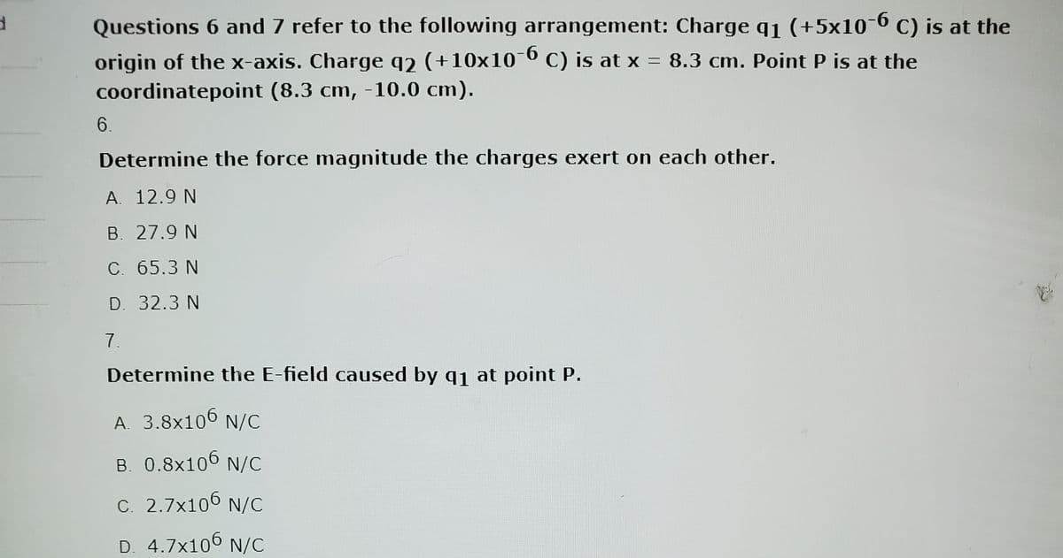 d
Questions 6 and 7 refer to the following arrangement: Charge q₁ (+5x10-6 C) is at the
-6
origin of the x-axis. Charge q2 (+10x10¯6 C) is at x = 8.3 cm. Point P is at the
coordinatepoint (8.3 cm, -10.0 cm).
6.
Determine the force magnitude the charges exert on each other.
A. 12.9 N
B. 27.9 N
C. 65.3 N
D. 32.3 N
7.
Determine the E-field caused by q₁ at point P.
A. 3.8x106 N/C
B. 0.8x106 N/C
C. 2.7x106 N/C
D. 4.7×106 N/C