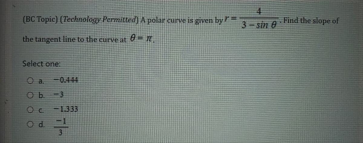 (BC Topic) (Technology Permitted) A polar curve is given by =
the tangent line to the curve at = π.
Select one:
Oa.
-0.444
O b.
<-3
C.
-1333
O d.
3
4
3-sin 0
Find the slope of