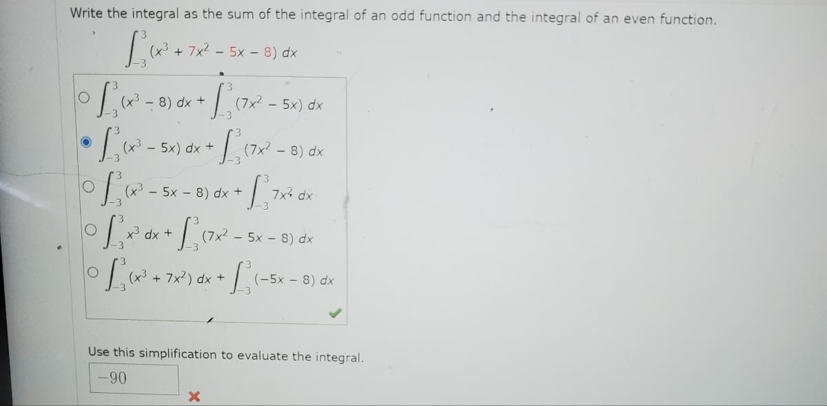 Write the integral as the sum of the integral of an odd function and the integral of an even function.
[₁₁²+72-
+7x²5x8) dx
O
• [₁(x²³ - 8) dx = [ {
+
O
• L₁, (x² - 5x) dx + L₁ (7x² - 8
(7x² - 5x) dx
dx
3
° L₁ (x² - 5x-8) dx + 1²7x²
7x² dx
dx
0 L₁₂(x² + 7x²) dx + L₁ (-
X
(7x²5x8) dx
- 8) dx
dx
(-5x - 8)
Use this simplification to evaluate the integral.
-90