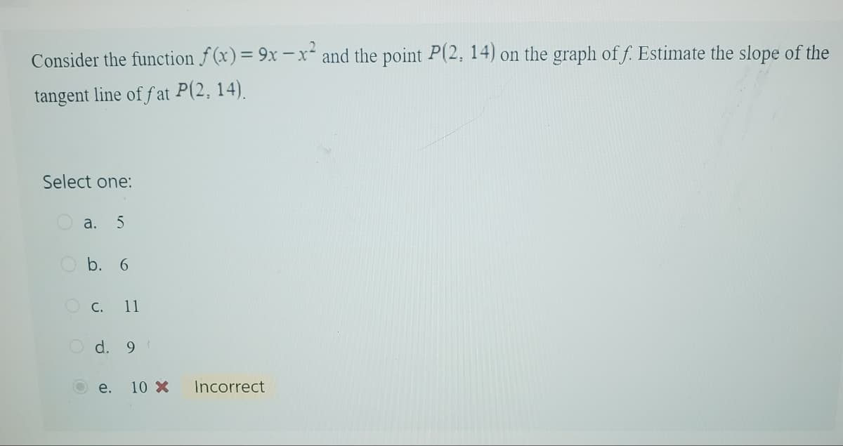 Consider the function f(x) = 9x-x² and the point P(2, 14) on the graph of f. Estimate the slope of the
tangent line of fat P(2, 14).
Select one:
a. 5
O b. 6
C. 11
d. 9
e.
10 X
Incorrect