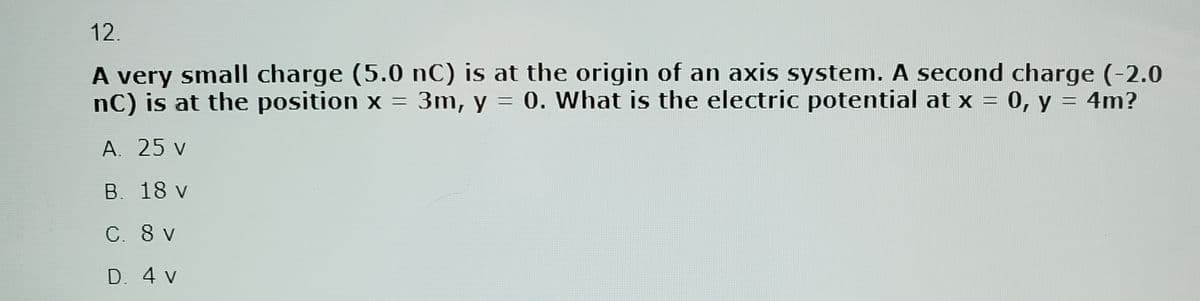 12.
A very small charge (5.0 nC) is at the origin of an axis system. A second charge (-2.0
nC) is at the position x = 3m, y = 0. What is the electric potential at x = 0, y = 4m?
A. 25 v
B. 18 v
C. 8 v
D. 4 v