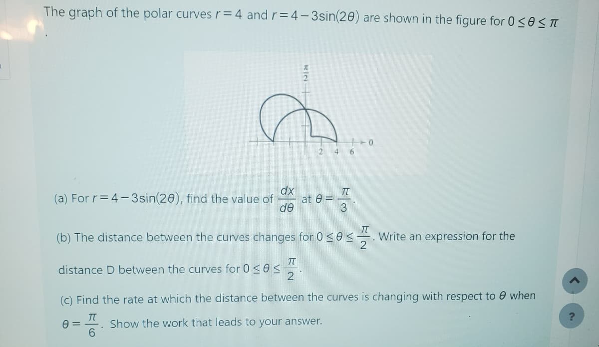 The graph of the polar curves r = 4 and r=4-3sin(20) are shown in the figure for 0≤0≤π
246
0
(a) For r=4-3sin(20), find the value of
dx
Π
at 0=
de
3
(b) The distance between the curves changes for 0≤0≤
Write an expression for the
TT
distance D between the curves for 0≤0≤
(c) Find the rate at which the distance between the curves is changing with respect to when
Π
0 =
Show the work that leads to your answer.
6