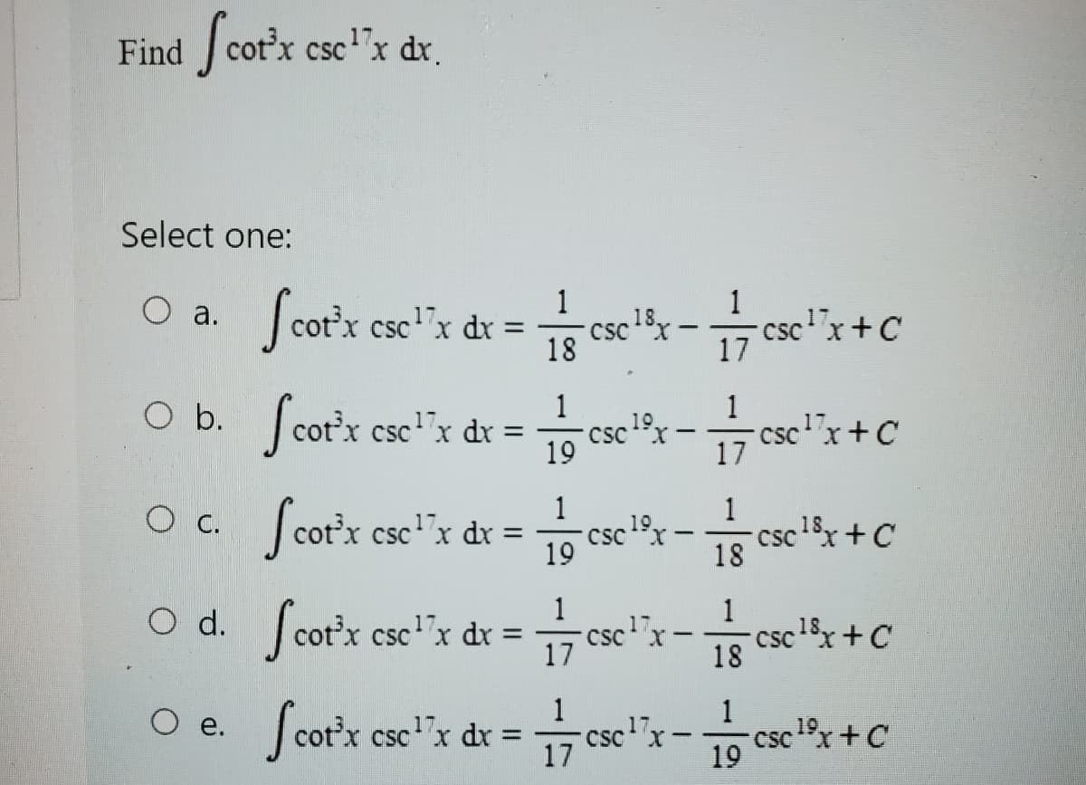 Find Scot'x cse¹x dx.
Select one:
O a. Scor'x cse¹'x dx = 1/csex - 77 esc³ "x + C
18
17
O b.
O d.
Scotx ese¹x dx = ese ¹x cse¹*x+c
csc
-
19
Oc. Scotx esex dx = 1/se²-cellx +C
csc
19
18
O e.
Scotx esc¹x dx =
19
1
17
17
1
cc¹x-sex+C
18
18.
17
Scotxese¹x dx = 1/cse¹x-csc ¹²x +c
19
19