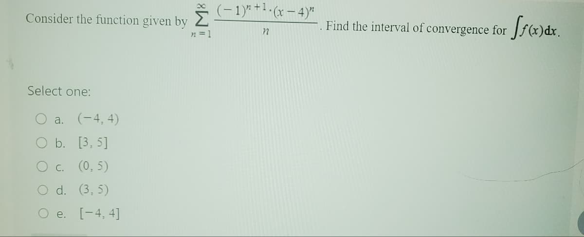 Consider the function given by
Select one:
a. (-4,4)
b. [3.5]
C. (0,5)
O d. (3,5)
O e. [-4, 4]
M8
n = 1
(-1)"+¹(x-4)"
n
Find the interval of convergence for ff(x) dx.
