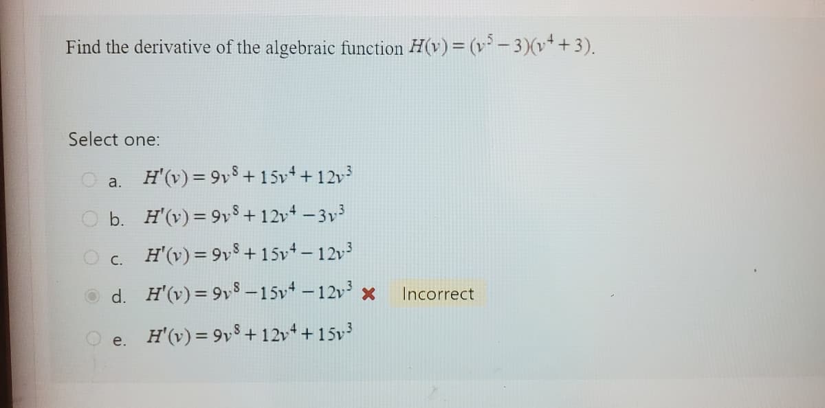 Find the derivative of the algebraic function H(v) = (v5 − 3)(v+ + 3).
Select one:
a.
H'(v) = 9v³ +15v+ +12v³
b.
H'(v) = 98 +12v4 - 3v³
c. H'(v) = 9v³ +15v+-12v³
H'(v)=9v8-15v4 -12v³ x
d.
e. H'(v) = 9v³ +12v++15v³
Incorrect