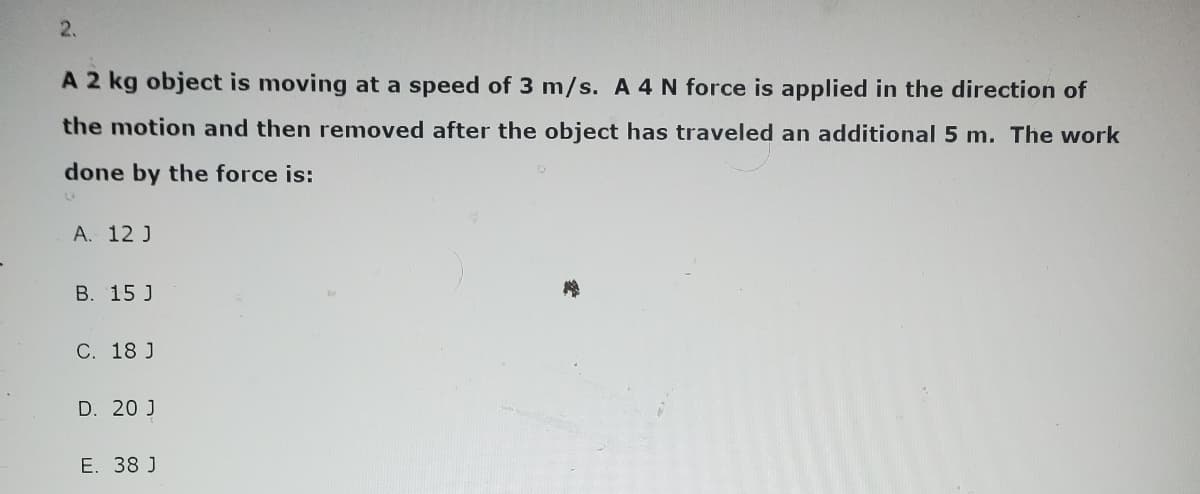 2.
A 2 kg object is moving at a speed of 3 m/s. A 4 N force is applied in the direction of
the motion and then removed after the object has traveled an additional 5 m. The work
done by the force is:
L
A. 12 J
B. 15 J
C. 18 J
D. 20 J
E. 38 J