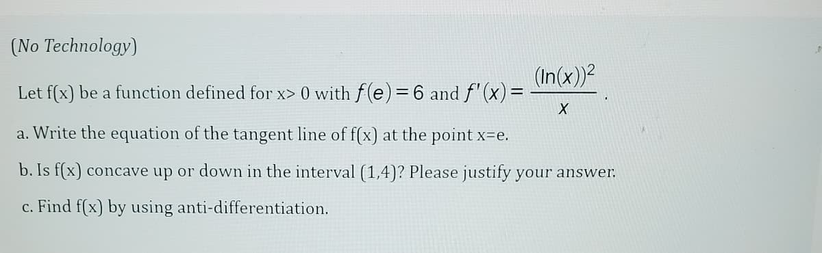 (No Technology)
Let f(x) be a function defined for x> 0 with f(e) = 6 and f'(x) =
a. Write the equation of the tangent line of f(x) at the point x=e.
b. Is f(x) concave up or down in the interval (1,4)? Please justify your answer.
c. Find f(x) by using anti-differentiation.
(In(x))²
X