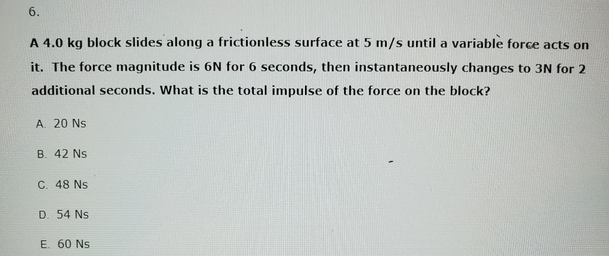 6.
A 4.0 kg block slides along a frictionless surface at 5 m/s until a variable force acts on
it. The force magnitude is 6N for 6 seconds, then instantaneously changes to 3N for 2
additional seconds. What is the total impulse of the force on the block?
A. 20 Ns
B. 42 Ns
C. 48 Ns
D. 54 Ns
E. 60 Ns