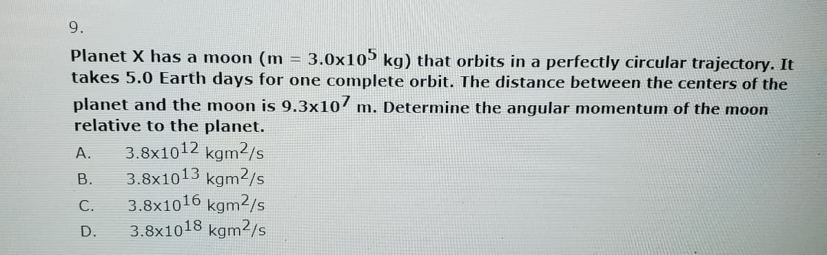 9.
Planet X has a moon (m = 3.0x105 kg) that orbits in a perfectly circular trajectory. It
takes 5.0 Earth days for one complete orbit. The distance between the centers of the
planet and the moon is 9.3x107 m. Determine the angular momentum of the moon
relative to the planet.
A.
B.
C.
D.
3.8x1012 kgm2/s
3.8x1013 kgm2/s
3.8x1016 kgm2/s
3.8x1018 kgm2/s