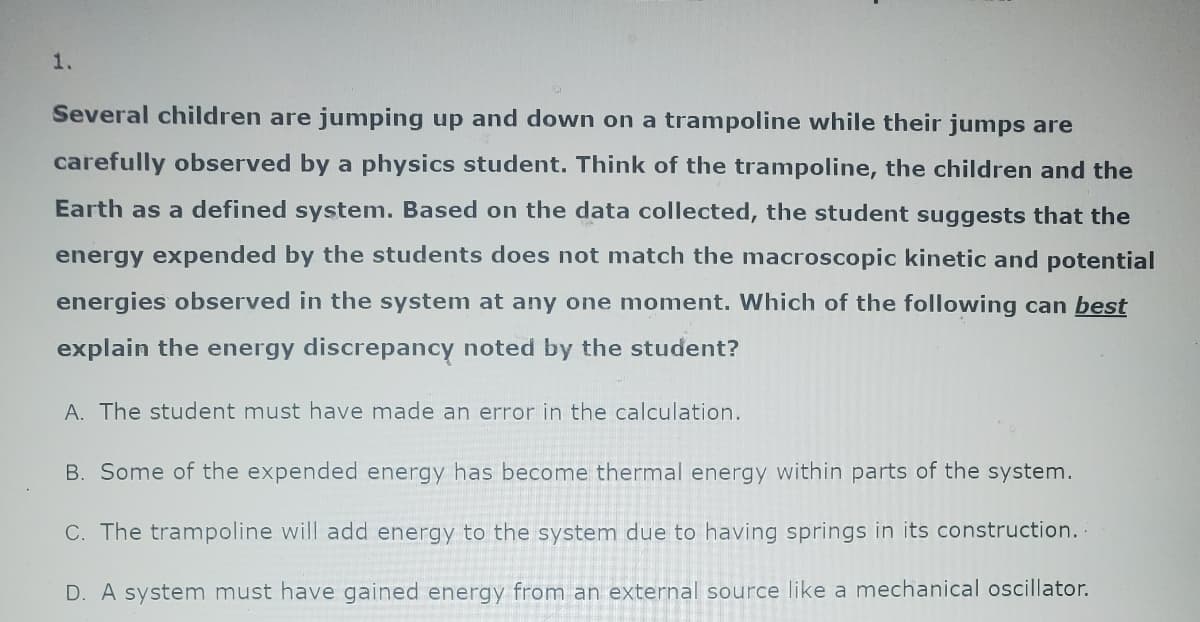 1.
Several children are jumping up and down on a trampoline while their jumps are
carefully observed by a physics student. Think of the trampoline, the children and the
Earth as a defined system. Based on the data collected, the student suggests that the
energy expended by the students does not match the macroscopic kinetic and potential
energies observed in the system at any one moment. Which of the following can best
explain the energy discrepancy noted by the student?
A. The student must have made an error in the calculation.
B. Some of the expended energy has become thermal energy within parts of the system.
C. The trampoline will add energy to the system due to having springs in its construction..
D. A system must have gained energy from an external source like a mechanical oscillator.