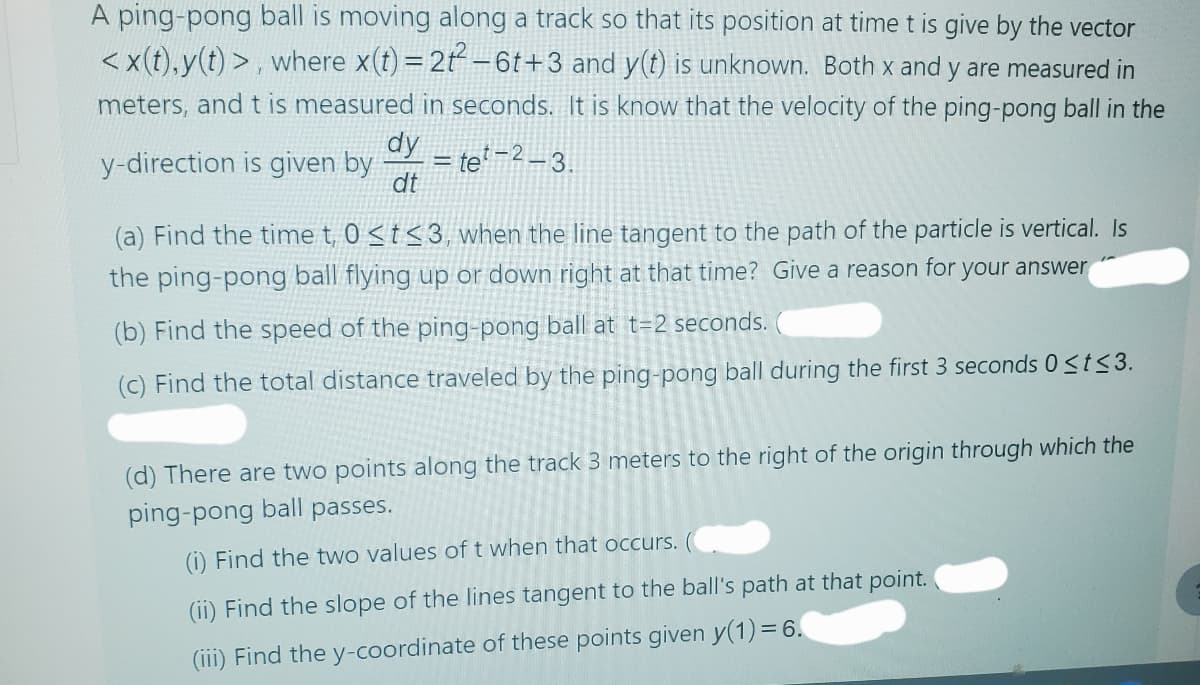 A ping-pong ball is moving along a track so that its position at time t is give by the vector
<x(t), y(t)>, where x(t) = 2t2-6t+3 and y(t) is unknown. Both x and y are measured in
meters, and t is measured in seconds. It is know that the velocity of the ping-pong ball in the
y-direction is given by
dy
dt
=te-2-3.
(a) Find the time t, 0 <t≤3, when the line tangent to the path of the particle is vertical. Is
the ping-pong ball flying up or down right at that time? Give a reason for your answer
(b) Find the speed of the ping-pong ball at t=2 seconds.
(c) Find the total distance traveled by the ping-pong ball during the first 3 seconds 0≤t≤3.
(d) There are two points along the track 3 meters to the right of the origin through which the
ping-pong ball passes.
(i) Find the two values of t when that occurs.
(ii) Find the slope of the lines tangent to the ball's path at that point.
(iii) Find the y-coordinate of these points given y(1) = 6.