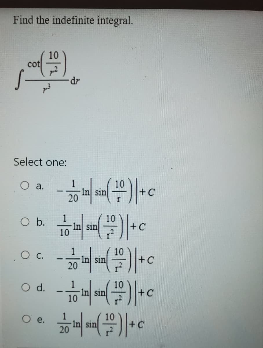 Find the indefinite integral.
cot
Select one:
O a.
O b.
OC.
O d.
10
O e.
dr
10
- 2010 in sin (1)| + c
10
¹( 171 ) | + C
In sin
10
- 2010/sin (1)| +c
10
-10 10 sin (1)|+c
+C
1
220 in sin(10-)| +