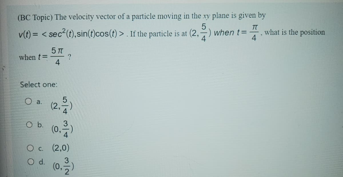 (BC Topic) The velocity vector of a particle moving in the xy plane is given by
v(t) = <sec2(t), sin(t)cos(t)>. If the particle is at (2,) when t=
5
TT
4
what is the position
when t=
5πT
4
?
Select one:
a.
(2,
5
O b. (0,313)
Oc. (2,0)
O d.
(0, 1)