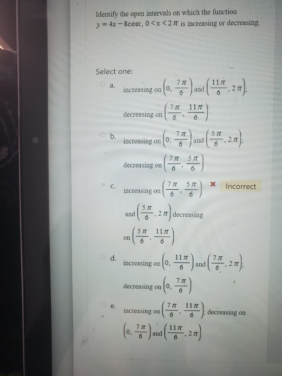 Identify the
intervals on which the function
y = 4x-8cosx, 0<x<27 is increasing or decreasing.
Select one:
a.
b.
C.
d.
open
e.
increasing on 0,
decreasing on
increasing on 0₂
increasing on
decreasing on
and
on
(ST.
5 TT
71
6
71
6
11/
77
(0, 75²) and (57², 27).
6
6
5
(17 ST)
6
1
increasing on 0,
decreasing on 0,
and
27 decreasing
7 T
6
11/
6
7 T
5 A
6
(0, 117) and (77, 27).
117
117
increasing on
(0. 7.) and (117, 27)
6
6
2 T
X
Incorrect
decreasing on