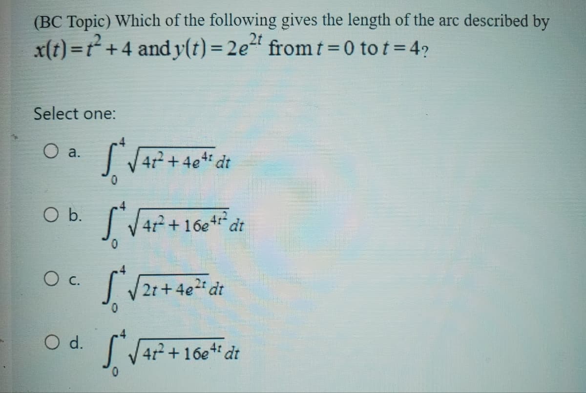 (BC Topic) Which of the following gives the length of the arc described by
x(t)=²+4 and y(t)=2e2 from t=0 tot=4?
Select one:
O a.
*√ 41²+40dt
O b.
*√4P²+1664 dr
16e'
○ c.
2t+4e2t dt
O d.
√41²+16+ dt