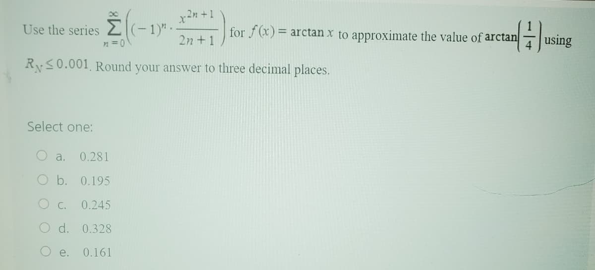 Select one:
Use the series
n=0\
Ry≤0.001. Round your answer to three decimal places.
a. 0.281
O b. 0.195
C. 0.245
O d. 0.328
0.161
(− 1)" .
e.
x²n +1
1
for f(x)= arctan x to approximate the value of arctan
4
2n +1
using