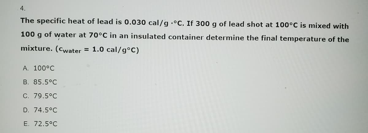 4.
The specific heat of lead is 0.030 cal/g °C. If 300 g of lead shot at 100°C is mixed with
100 g of water at 70°C in an insulated container determine the final temperature of the
mixture. (Cwater = 1.0 cal/g°C)
A. 100°C
B. 85.5°C
C. 79.5°C
D. 74.5°C
E. 72.5°C