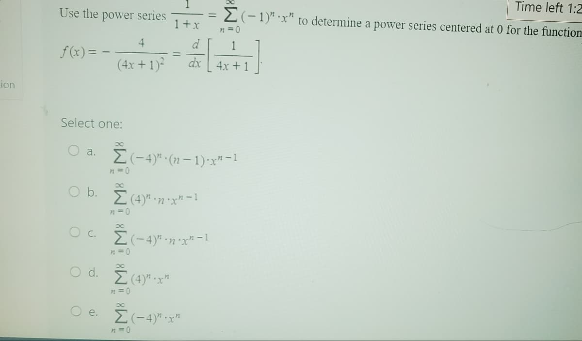 Lion
Use the power series
f(x) =
Select one:
O
a.
O
4
(4x + 1)²
C.
8
O b. Σ (4)" ·n.x² − 1
n=0
1+x
d
dx
-
n=0
Σ(-4)" ·n-x²-1
d. Ž (4)".x"
n = 0
Σ(-4)" · (n − 1) x²-1
n=0
Time left 1:2
Σ(-1)"x" to determine a power series centered at 0 for the function
x
○ e. Ž (-4)”.x²
n=0
n=0
4x+1