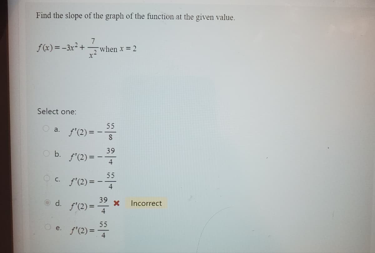 Find the slope of the graph of the function at the given value.
f(x)=-3x²+
Select one:
O b.
7
O a. f'(2)=
x
O e.
when x = 2
f'(2)=-
c. f'(2) = -
d. f'(2)=
55
8
39
4
55
39
4
55
f'(2)= 4
X
Incorrect