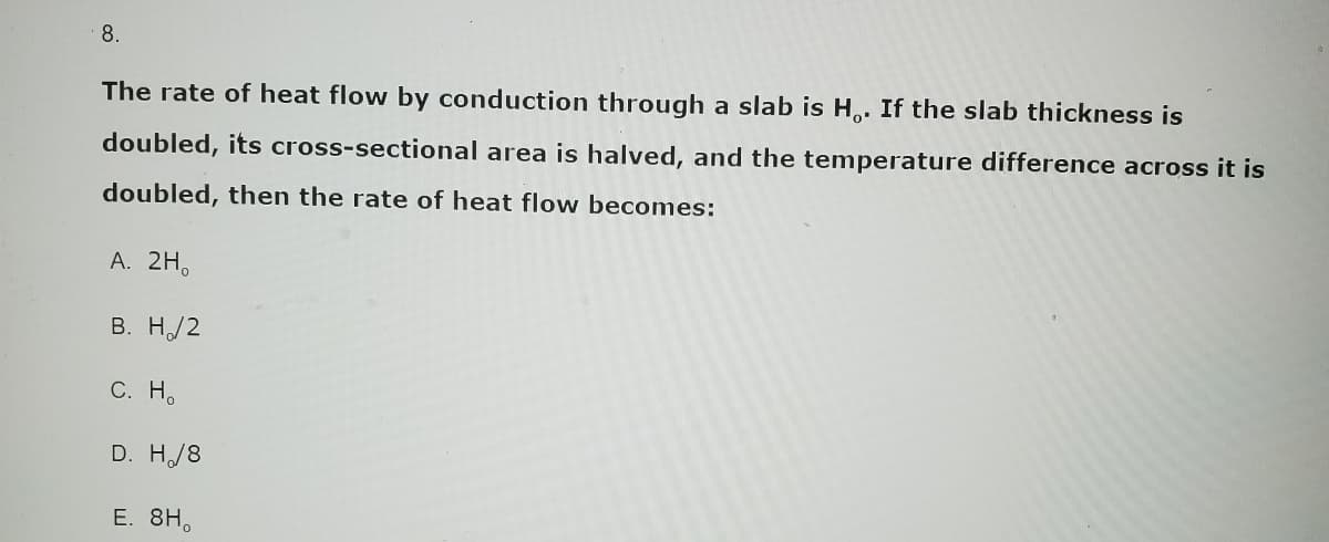 8.
The rate of heat flow by conduction through a slab is H. If the slab thickness is
doubled, its cross-sectional area is halved, and the temperature difference across it is
doubled, then the rate of heat flow becomes:
A. 2H₁
B. H/2
C. Ho
D. H/8
E. 8H