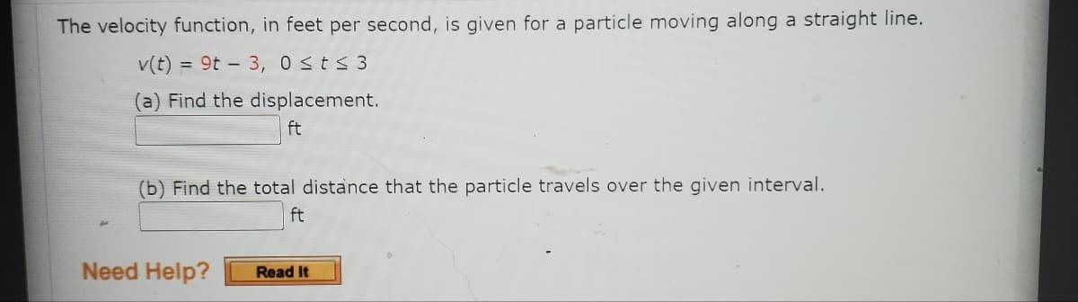 The velocity function, in feet per second, is given for a particle moving along a straight line.
v(t) = 9t3, 0≤t≤ 3
(a) Find the displacement.
ft
(b) Find the total distance that the particle travels over the given interval.
ft
Need Help?
Read It