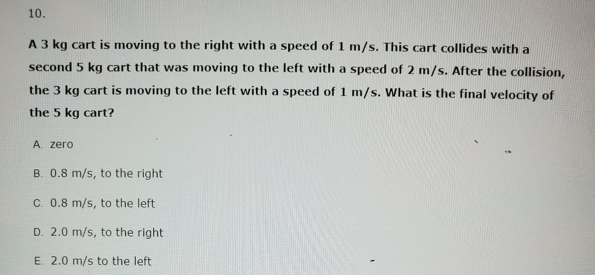 10.
A 3 kg cart is moving to the right with a speed of 1 m/s. This cart collides with a
second 5 kg cart that was moving to the left with a speed of 2 m/s. After the collision,
the 3 kg cart is moving to the left with a speed of 1 m/s. What is the final velocity of
the 5 kg cart?
A. Zero
B. 0.8 m/s, to the right
C. 0.8 m/s, to the left
D. 2.0 m/s, to the right
E. 2.0 m/s to the left