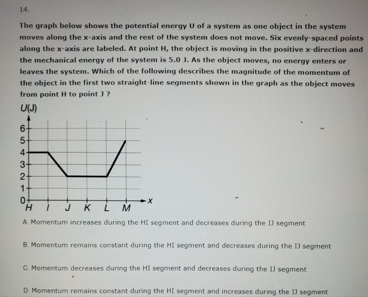 14.
The graph below shows the potential energy U of a system as one object in the system
moves along the x-axis and the rest of the system does not move. Six evenly-spaced points
along the x-axis are labeled. At point H, the object is moving in the positive x-direction and
the mechanical energy of the system is 5.0 J. As the object moves, no energy enters or
leaves the system. Which of the following describes the magnitude of the momentum of
the object in the first two straight-line segments shown in the graph as the object moves
from point H to point J ?
U(J)
L
6-
5-
4-
32
3
2-
1
0-
X
H
K
L M
A. Momentum increases during the HI segment and decreases during the IJ segment
B. Momentum remains constant during the HI segment and decreases during the IJ segment
C. Momentum decreases during the HI segment and decreases during the IJ segment
D. Momentum remains constant during the HI segment and increases during the IJ segment