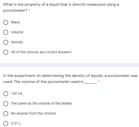 What is the property of a liquid that is directly measured using a
pycnometer? *
Mass
Volume
Density
O All of the choices are correct answers
In the experiment on determining the density of liquids, a pycnometer was
used. The volume of the pycnometer used is
100 mL
O The same as the volume of the beaker
No answer from the choices
0.01 L
