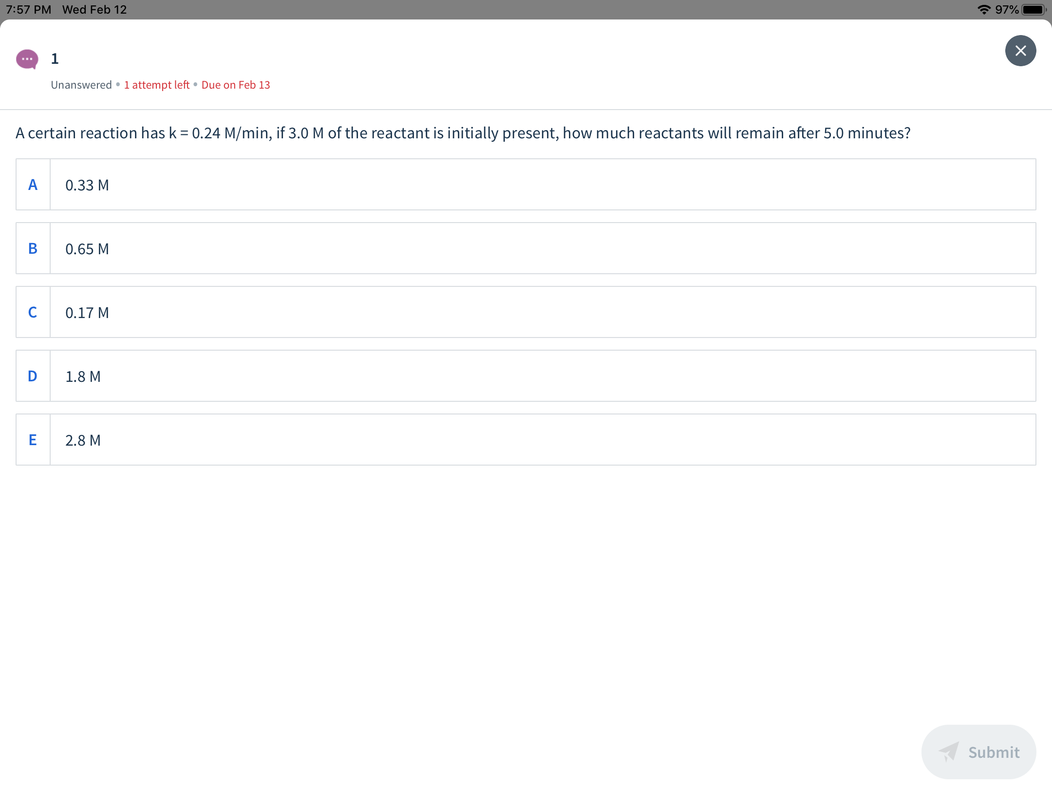 * 97%
7:57 PM Wed Feb 12
х
Unanswered •1 attempt left • Due on Feb 13
A certain reaction has k = 0.24 M/min, if 3.0 M of the reactant is initially present, how much reactants will remain after 5.0 minutes?
0.33 M
0.65 M
0.17 M
1.8 M
2.8 M
Submit
ш

