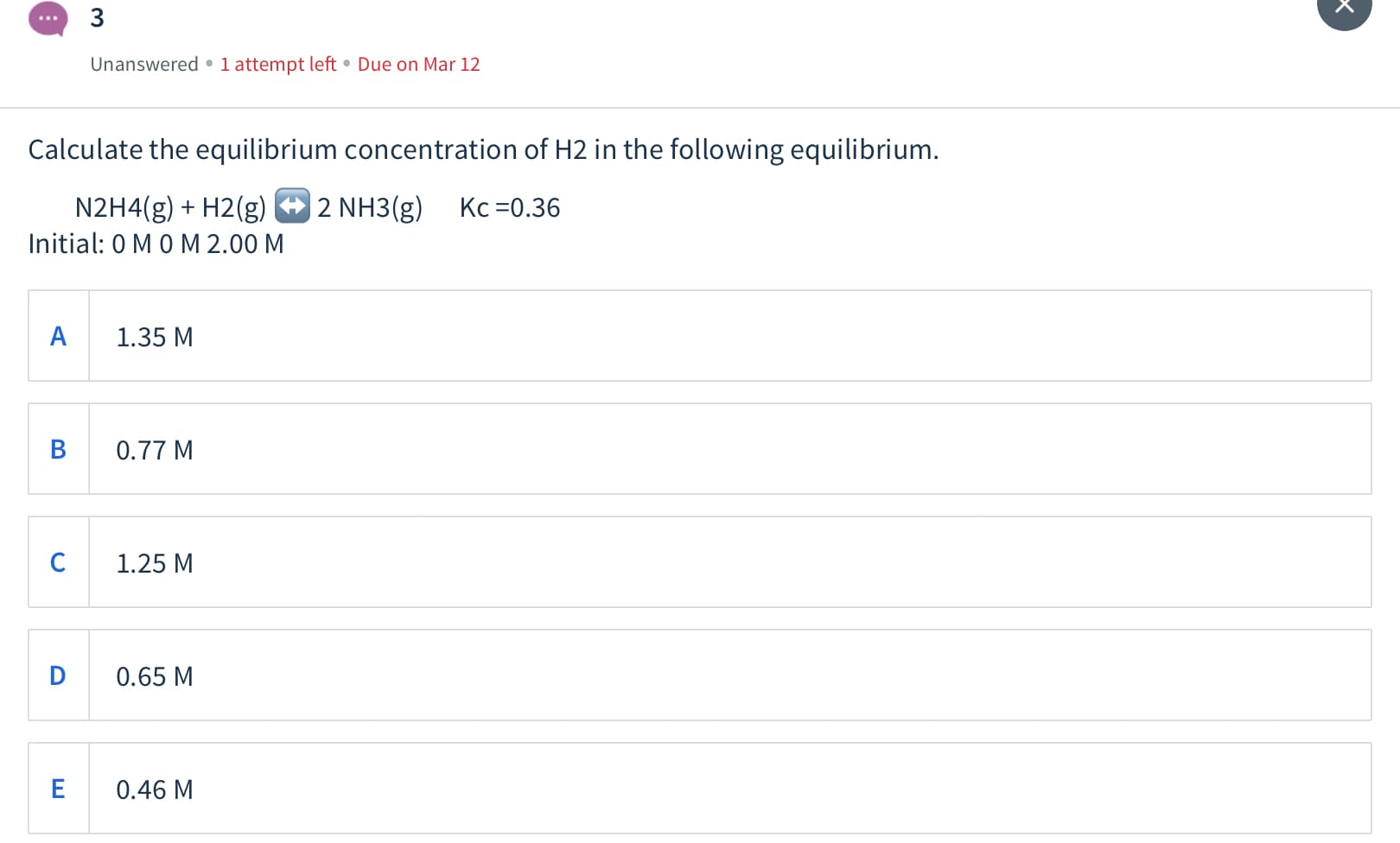 3
Unanswered • 1 attempt left • Due on Mar 12
Calculate the equilibrium concentration of H2 in the following equilibrium.
| 2 NH3(g)
N2H4(g) + H2(g)
Initial: 0 MO M 2.00 M
Kc =0.36
1.35 M
0.77 M
1.25 M
D
0.65 M
0.46 M
