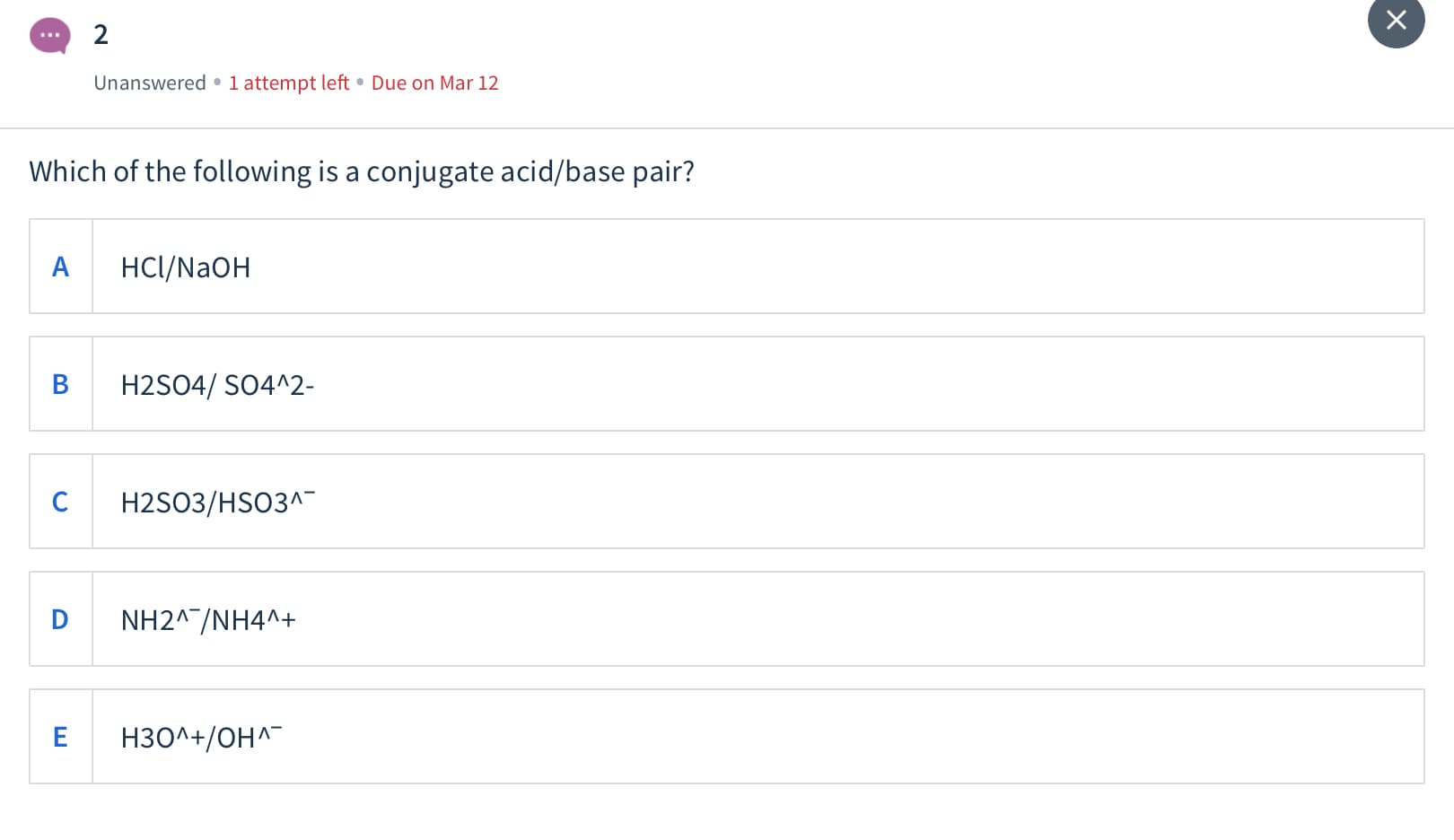 2
Unanswered •1 attempt left • Due on Mar 12
Which of the following is a conjugate acid/base pair?
A
HCl/NAOH
H2SO4/ SO4^2-
H2SO3/HSO3^
D
NH2^^/NH4^+
H3O^+/OH^
ш
