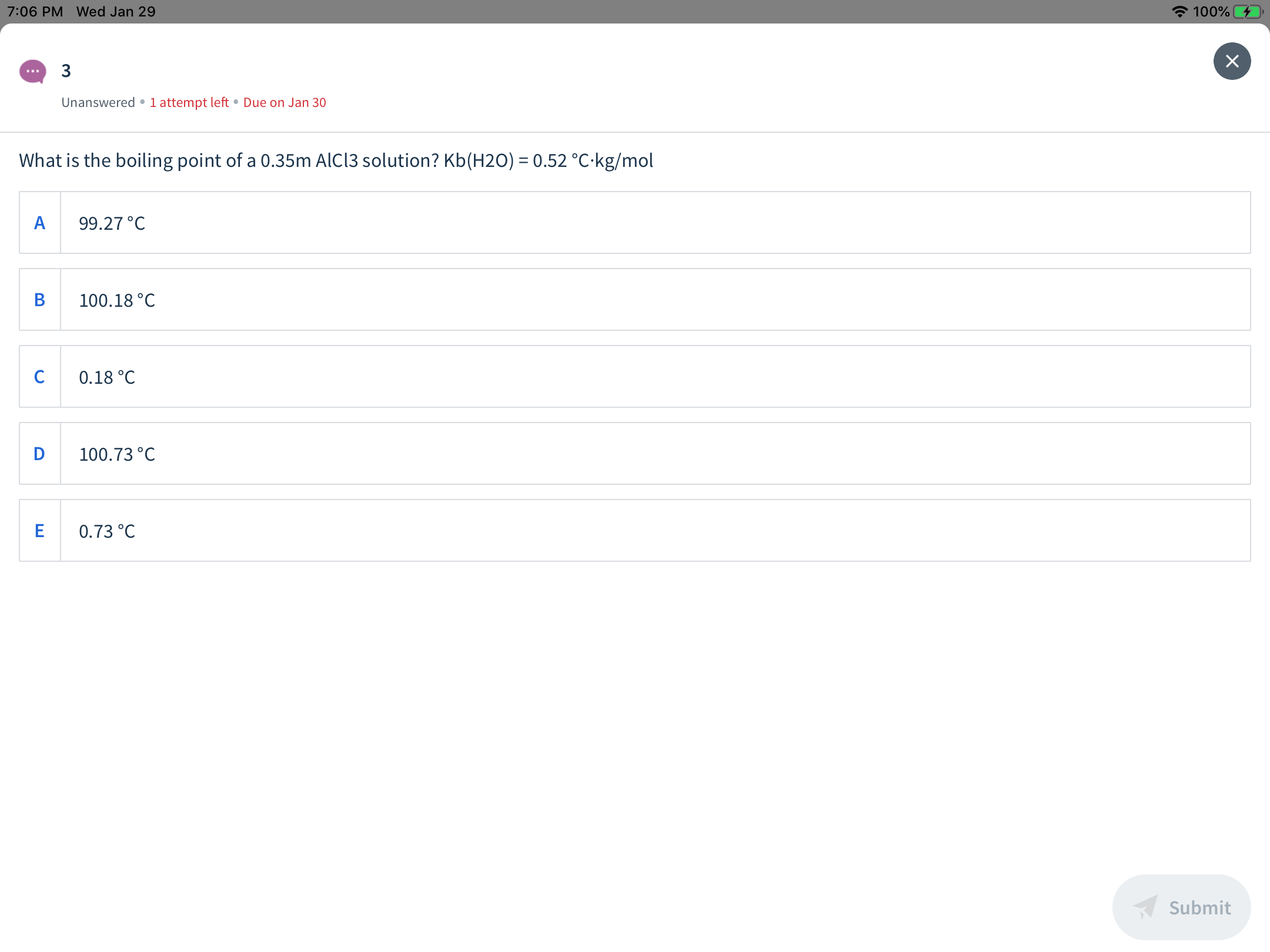 A 100%
7:06 PM Wed Jan 29
...
Unanswered •1 attempt left • Due on Jan 30
What is the boiling point of a 0.35m AIC13 solution? Kb(H2O) = 0.52 °C·kg/mol
99.27°C
B
100.18 °C
0.18 °C
D
100.73 °C
0.73 °C
Submit
ш
