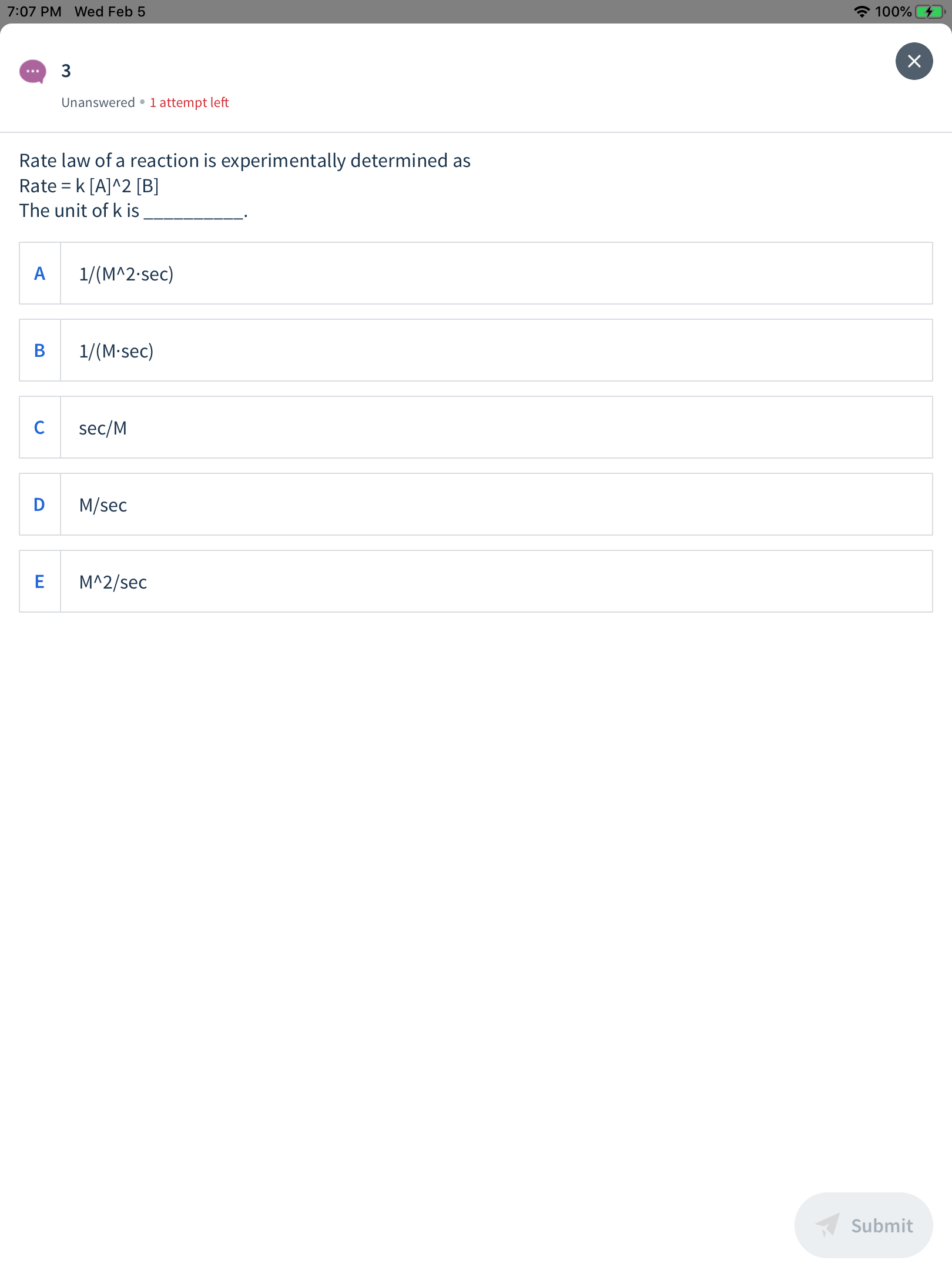 A 100%
7:07 PM Wed Feb 5
3
...
Unanswered •1 attempt left
Rate law of a reaction is experimentally determined as
Rate = k [A]^2 [B]
The unit of k is
1/(M^2-sec)
1/(M-sec)
sec/M
M/sec
M^2/sec
Submit
