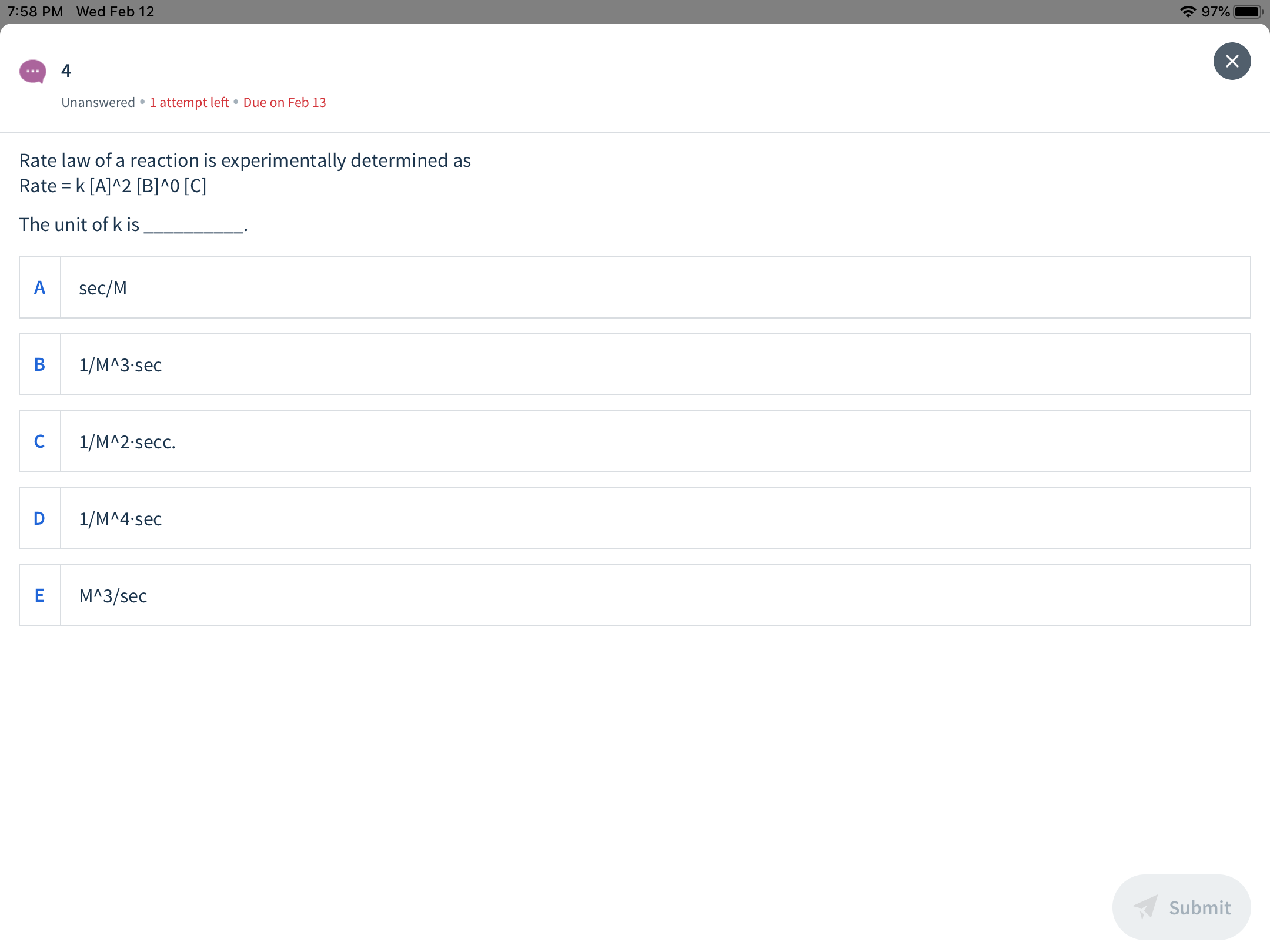 * 97%
7:58 PM Wed Feb 12
х
Unanswered •1 attempt left • Due on Feb 13
Rate law of a reaction is experimentally determined as
Rate = k [A]^2 [B]^0 [C]
The unit of k is
sec/M
1/M^3-sec
1/M^2-secc.
1/M^4-sec
M^3/sec
Submit
