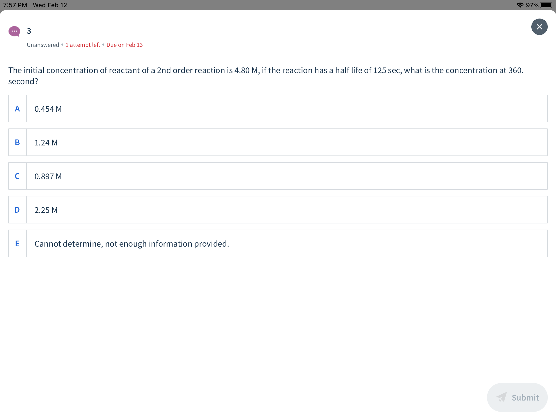* 97%
7:57 PM Wed Feb 12
х
Unanswered •1 attempt left • Due on Feb 13
The initial concentration of reactant of a 2nd order reaction is 4.80 M, if the reaction has a half life of 125 sec, what is the concentration at 360.
second?
0.454 M
1.24 M
0.897 M
2.25 M
Cannot determine, not enough information provided.
Submit
