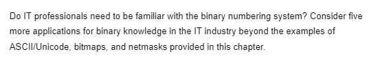 Do IT professionals need to be familiar with the binary numbering system? Consider five
more applications for binary knowledge in the IT industry beyond the examples of
ASCII/Unicode, bitmaps, and netmasks provided in this chapter.