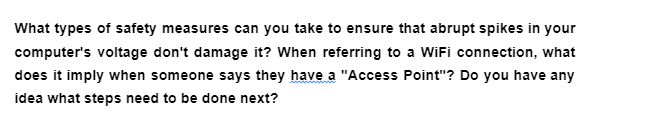 What types of safety measures can you take to ensure that abrupt spikes in your
computer's voltage don't damage it? When referring to a WiFi connection, what
does it imply when someone says they have a "Access Point"? Do you have any
idea what steps need to be done next?