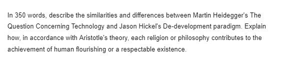 In 350 words, describe the similarities and differences between Martin Heidegger's The
Question Concerning Technology and Jason Hickel's De-development paradigm. Explain
how, in accordance with Aristotle's theory, each religion or philosophy contributes to the
achievement of human flourishing or a respectable existence.