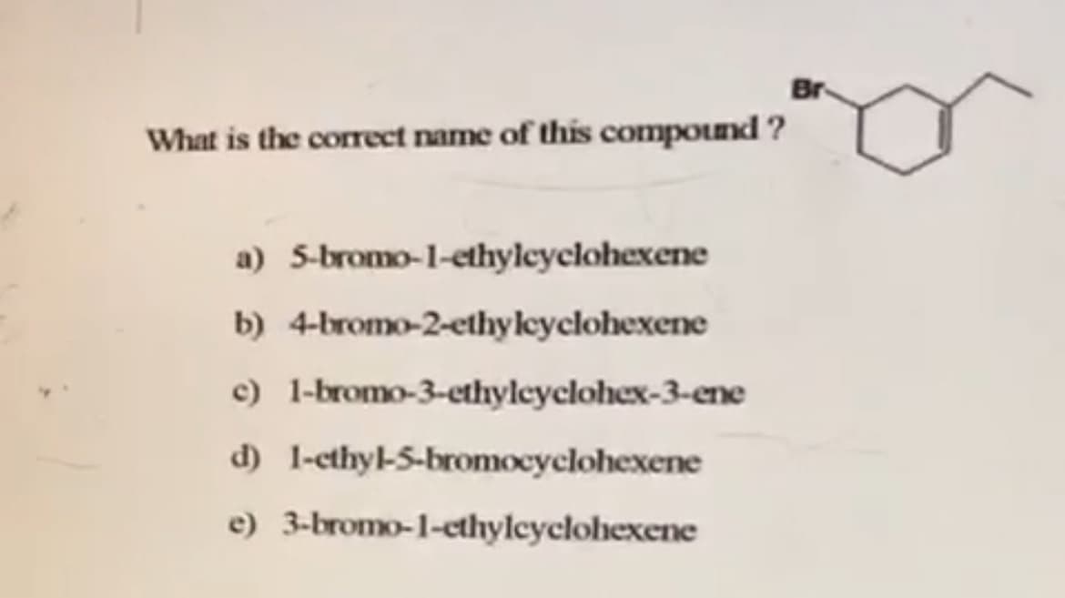 Br
What is the correct name of this compound ?
a) 5-bromo-1-ethyleyclohexene
b) 4-bromo-2-ethyleyclohexene
c) 1-bromo-3-ethyleyclohex-3-ene
d) 1-ethyl-5-bromocyclohexene
e) 3-bromo-1-cthylcyclohexene
