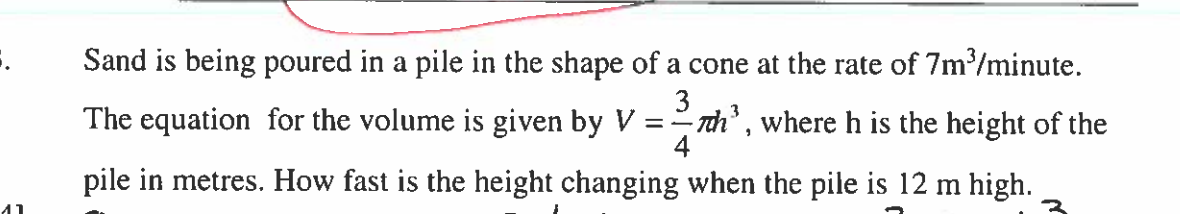 5.
41
Sand is being poured in a pile in the shape of a cone at the rate of 7m³/minute.
-Th³, where h is the height of the
3
The equation for the volume is given by V=1
4
pile in metres. How fast is the height changing when the pile is 12 m high.