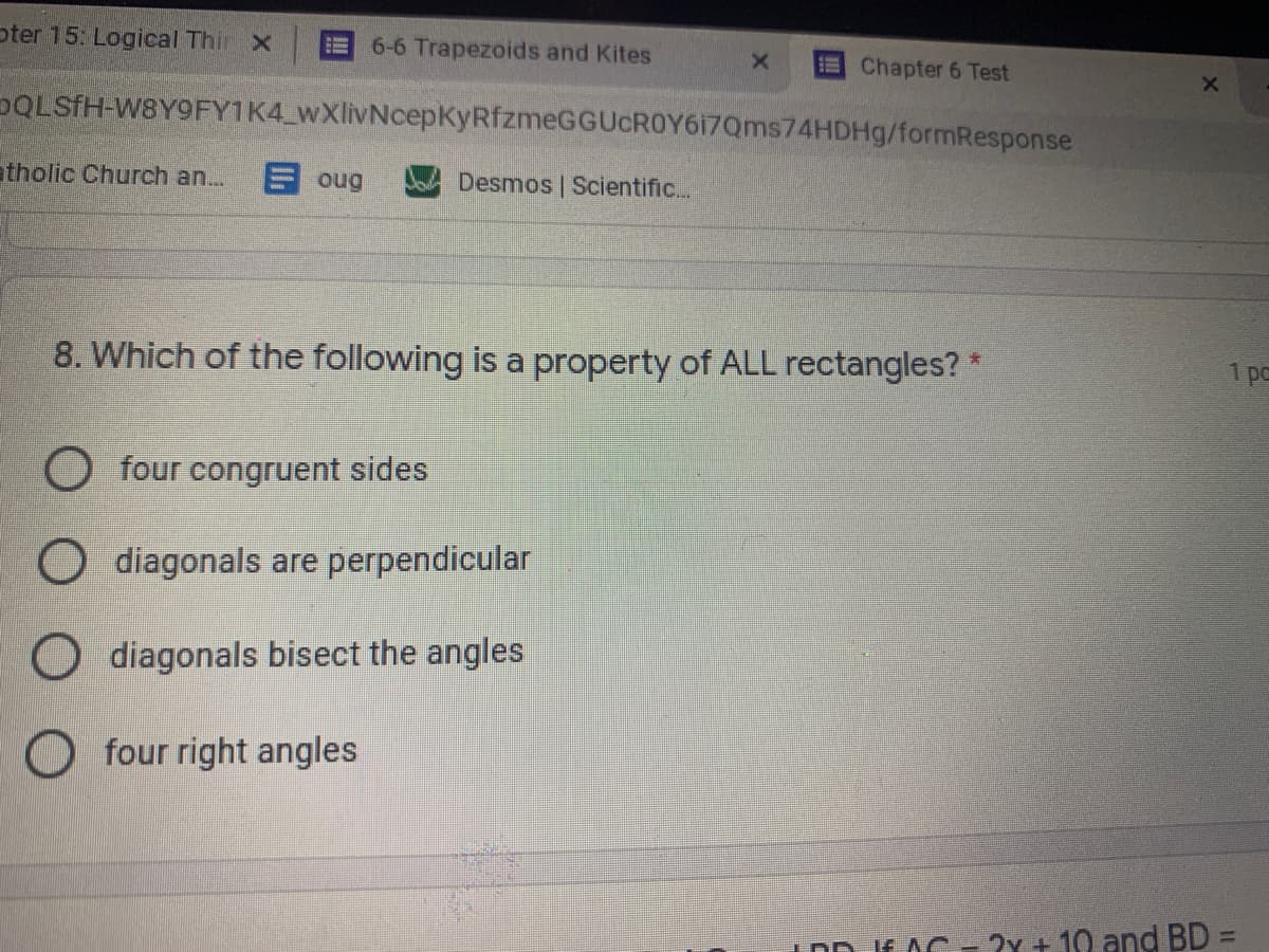 oter 15: Logical Thir X
6-6 Trapezoids and Kites
Chapter 6 Test
DQLSFH-W8Y9FY1K4 wXlivNcepKyRfzmeGGUcROY617Qms74HDHg/formResponse
atholic Church an..
E oug
Desmos | Scientific...
8. Which of the following is a property of ALL rectangles? *
1 pc
O four congruent sides
O diagonals are perpendicular
O diagonals bisect the angles
O four right angles
IDD JE AC- 2x + 10 and BD =
