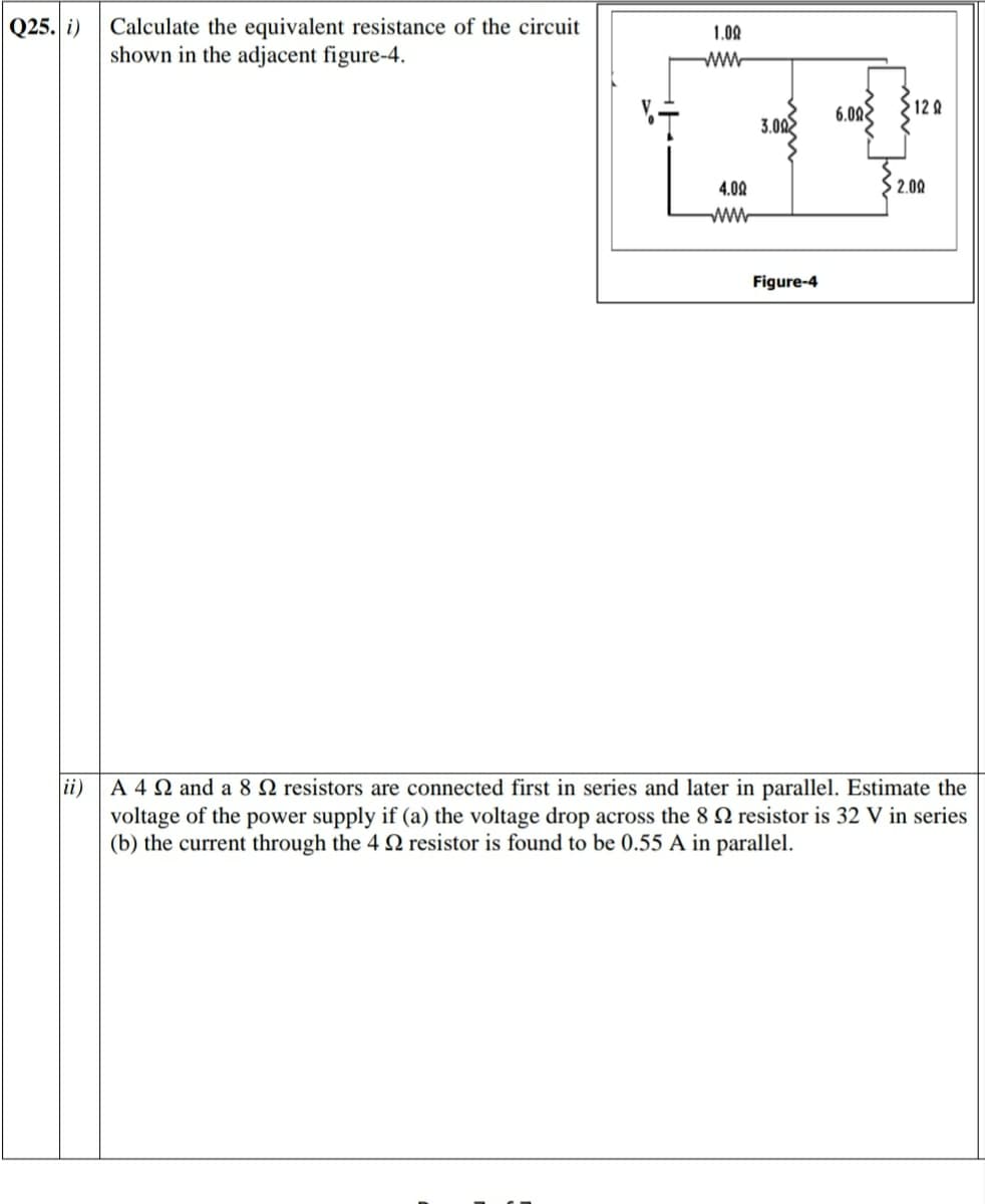 Q25. i)
Calculate the equivalent resistance of the circuit
shown in the adjacent figure-4.
1.00
ww
6.02
12 R
3.002
4.02
$ 2.00
ww
Figure-4
ii)
A 4 N and a 8 N resistors are connected first in series and later in parallel. Estimate the
voltage of the power supply if (a) the voltage drop across the 8 2 resistor is 32 V in series
(b) the current through the 4 Q resistor is found to be 0.55 A in parallel.
