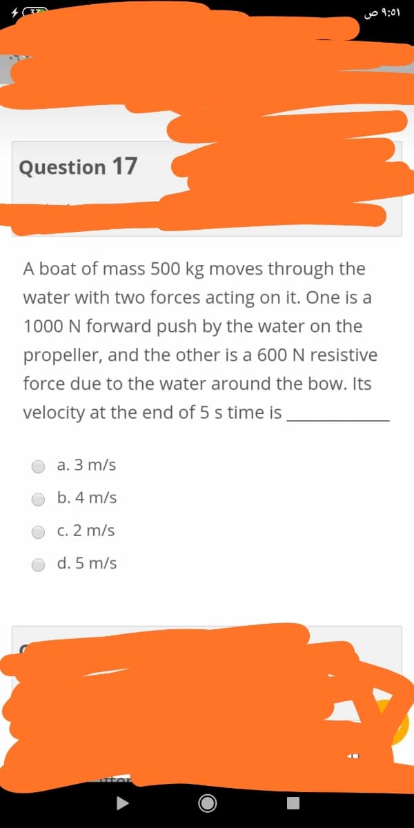 uo 9:01
Question 17
A boat of mass 500 kg moves through the
water with two forces acting on it. One is a
1000 N forward push by the water on the
propeller, and the other is a 600 N resistive
force due to the water around the bow. Its
velocity at the end of 5 s time is
a. 3 m/s
b. 4 m/s
c. 2 m/s
d. 5 m/s
